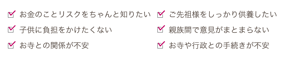 ご先祖様をしっかり供養したい。親族間で意見がまとまらない。お寺や行政との手続きが不安。お金のことリスクをちゃんと知りたい。子供に負担をかけたくない。お寺との関係が不安