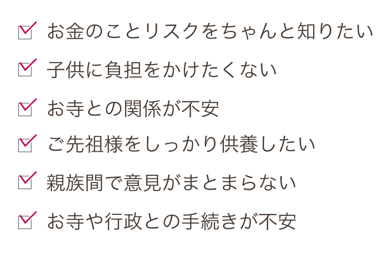 ご先祖様をしっかり供養したい。親族間で意見がまとまらない。お寺や行政との手続きが不安。お金のことリスクをちゃんと知りたい。子供に負担をかけたくない。お寺との関係が不安